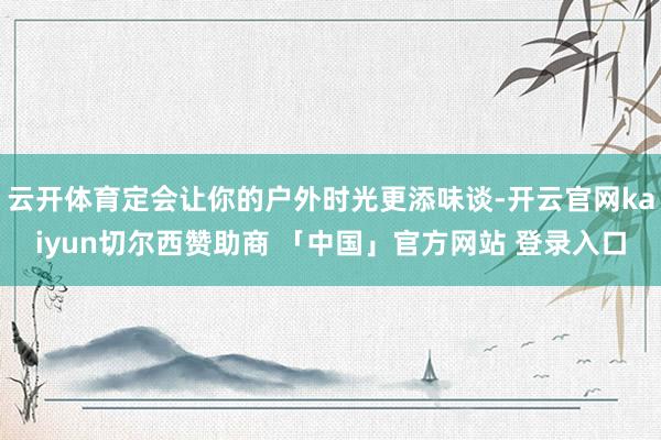 云开体育定会让你的户外时光更添味谈-开云官网kaiyun切尔西赞助商 「中国」官方网站 登录入口