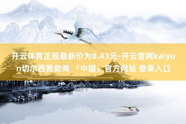 开云体育正股最新价为8.43元-开云官网kaiyun切尔西赞助商 「中国」官方网站 登录入口