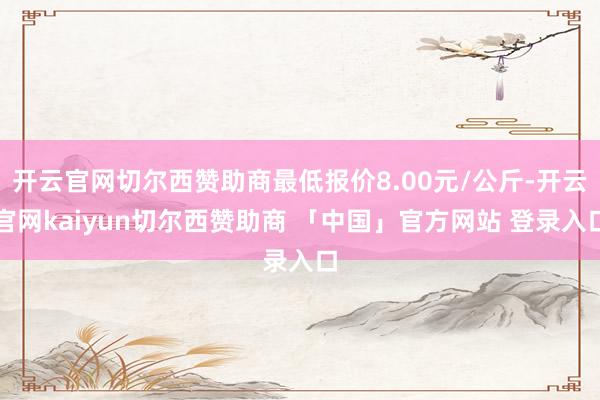 开云官网切尔西赞助商最低报价8.00元/公斤-开云官网kaiyun切尔西赞助商 「中国」官方网站 登录入口