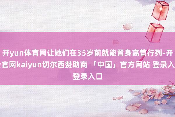 开yun体育网让她们在35岁前就能置身高管行列-开云官网kaiyun切尔西赞助商 「中国」官方网站 登录入口