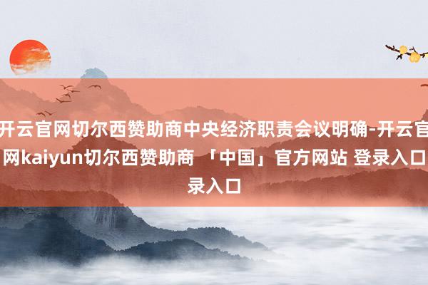 开云官网切尔西赞助商中央经济职责会议明确-开云官网kaiyun切尔西赞助商 「中国」官方网站 登录入口