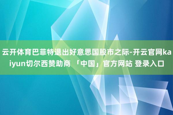 云开体育巴菲特退出好意思国股市之际-开云官网kaiyun切尔西赞助商 「中国」官方网站 登录入口