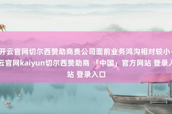 开云官网切尔西赞助商贵公司面前业务鸿沟相对较小-开云官网kaiyun切尔西赞助商 「中国」官方网站 登录入口