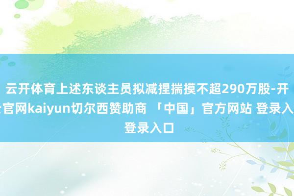 云开体育上述东谈主员拟减捏揣摸不超290万股-开云官网kaiyun切尔西赞助商 「中国」官方网站 登录入口