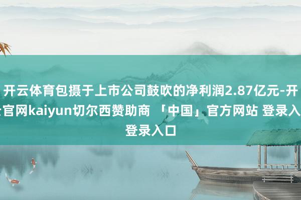 开云体育包摄于上市公司鼓吹的净利润2.87亿元-开云官网kaiyun切尔西赞助商 「中国」官方网站 登录入口