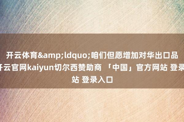开云体育&ldquo;咱们但愿增加对华出口品类-开云官网kaiyun切尔西赞助商 「中国」官方网站 登录入口