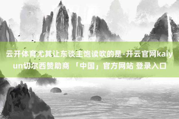云开体育尤其让东谈主饱读吹的是-开云官网kaiyun切尔西赞助商 「中国」官方网站 登录入口