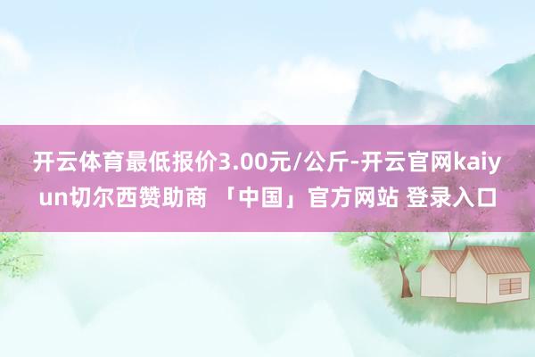 开云体育最低报价3.00元/公斤-开云官网kaiyun切尔西赞助商 「中国」官方网站 登录入口