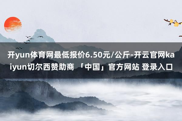 开yun体育网最低报价6.50元/公斤-开云官网kaiyun切尔西赞助商 「中国」官方网站 登录入口