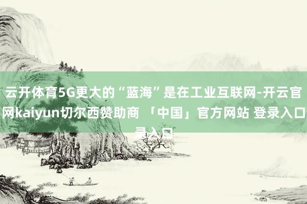 云开体育5G更大的“蓝海”是在工业互联网-开云官网kaiyun切尔西赞助商 「中国」官方网站 登录入口
