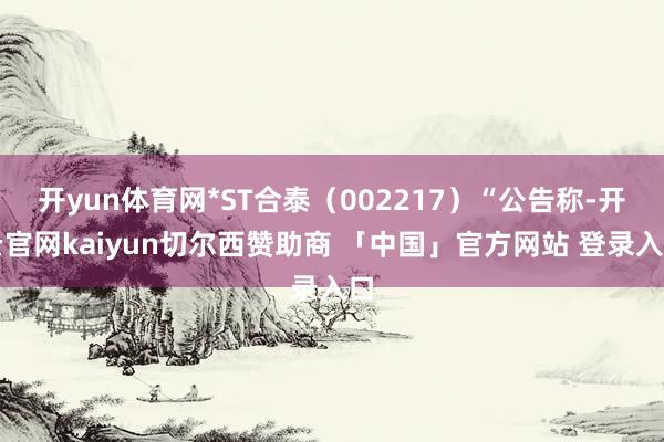 开yun体育网*ST合泰（002217）“公告称-开云官网kaiyun切尔西赞助商 「中国」官方网站 登录入口