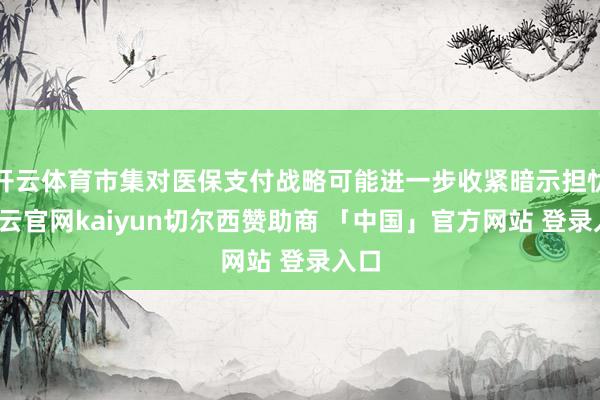 开云体育市集对医保支付战略可能进一步收紧暗示担忧-开云官网kaiyun切尔西赞助商 「中国」官方网站 登录入口