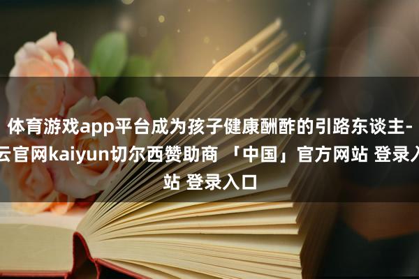体育游戏app平台成为孩子健康酬酢的引路东谈主-开云官网kaiyun切尔西赞助商 「中国」官方网站 登录入口