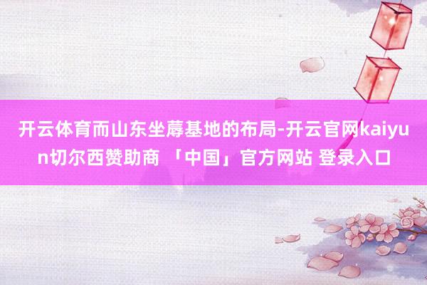 开云体育而山东坐蓐基地的布局-开云官网kaiyun切尔西赞助商 「中国」官方网站 登录入口