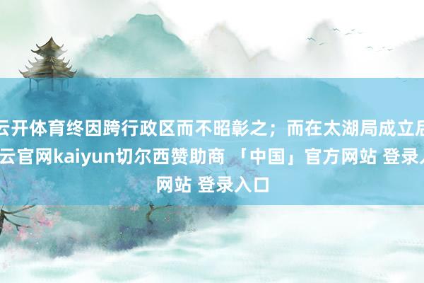 云开体育终因跨行政区而不昭彰之；而在太湖局成立后-开云官网kaiyun切尔西赞助商 「中国」官方网站 登录入口