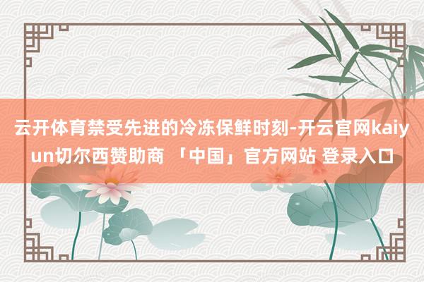 云开体育禁受先进的冷冻保鲜时刻-开云官网kaiyun切尔西赞助商 「中国」官方网站 登录入口