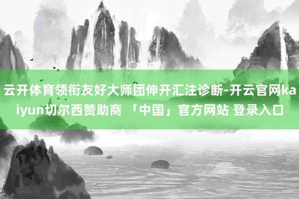 云开体育领衔友好大师团伸开汇注诊断-开云官网kaiyun切尔西赞助商 「中国」官方网站 登录入口