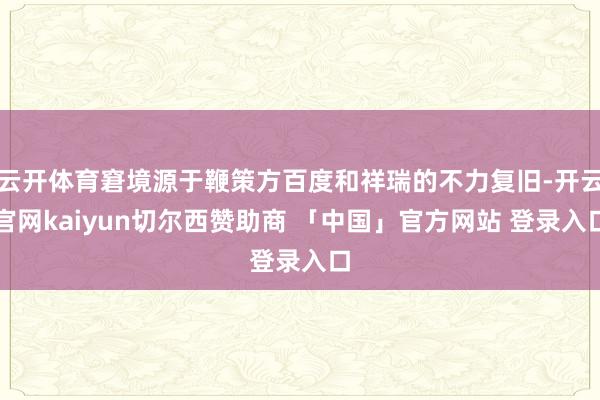 云开体育窘境源于鞭策方百度和祥瑞的不力复旧-开云官网kaiyun切尔西赞助商 「中国」官方网站 登录入口