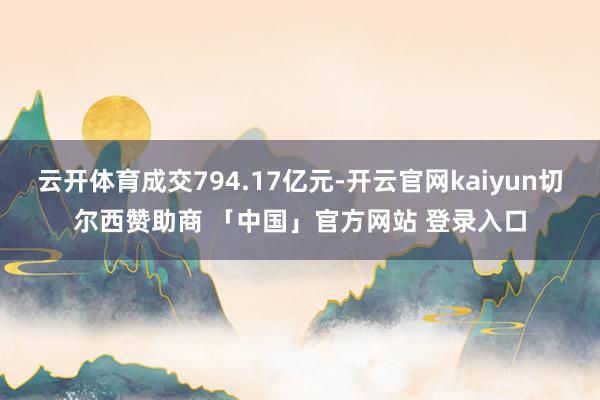 云开体育成交794.17亿元-开云官网kaiyun切尔西赞助商 「中国」官方网站 登录入口