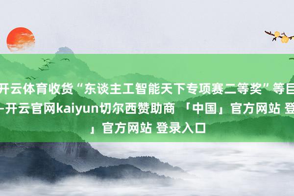 开云体育收货“东谈主工智能天下专项赛二等奖”等巨擘奖项-开云官网kaiyun切尔西赞助商 「中国」官方网站 登录入口