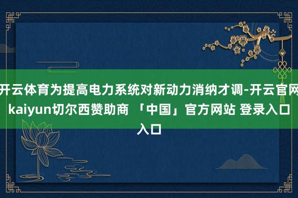 开云体育为提高电力系统对新动力消纳才调-开云官网kaiyun切尔西赞助商 「中国」官方网站 登录入口