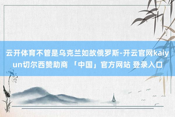 云开体育不管是乌克兰如故俄罗斯-开云官网kaiyun切尔西赞助商 「中国」官方网站 登录入口