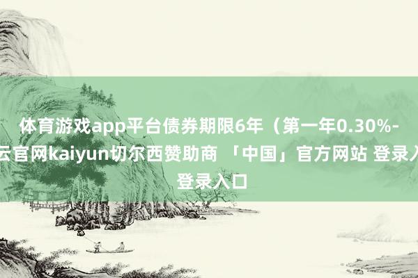 体育游戏app平台债券期限6年（第一年0.30%-开云官网kaiyun切尔西赞助商 「中国」官方网站 登录入口
