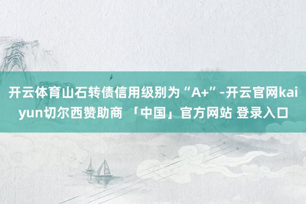 开云体育山石转债信用级别为“A+”-开云官网kaiyun切尔西赞助商 「中国」官方网站 登录入口