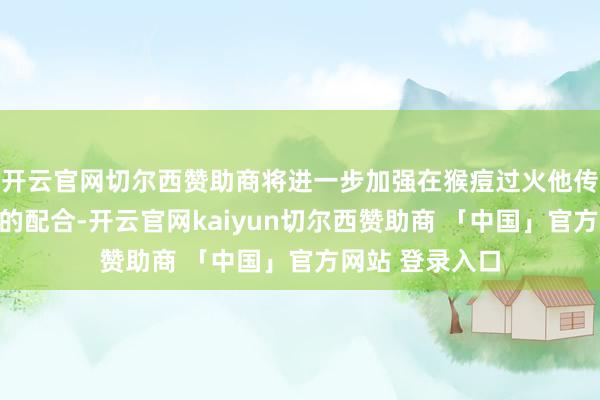 开云官网切尔西赞助商将进一步加强在猴痘过火他传染病防控鸿沟的配合-开云官网kaiyun切尔西赞助商 「中国」官方网站 登录入口