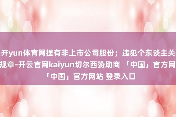 开yun体育网捏有非上市公司股份；违犯个东谈主关连事项陈述规章-开云官网kaiyun切尔西赞助商 「中国」官方网站 登录入口