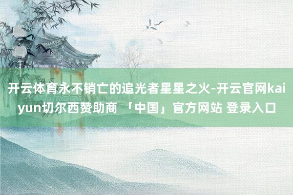 开云体育永不销亡的追光者星星之火-开云官网kaiyun切尔西赞助商 「中国」官方网站 登录入口