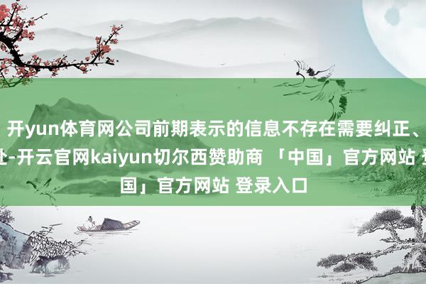 开yun体育网公司前期表示的信息不存在需要纠正、补充之处-开云官网kaiyun切尔西赞助商 「中国」官方网站 登录入口