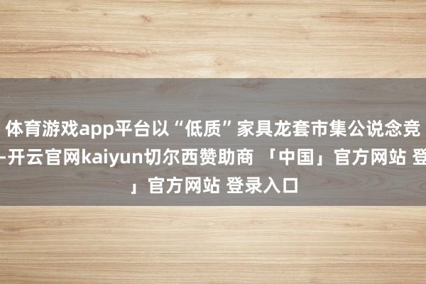 体育游戏app平台以“低质”家具龙套市集公说念竞争秩序-开云官网kaiyun切尔西赞助商 「中国」官方网站 登录入口
