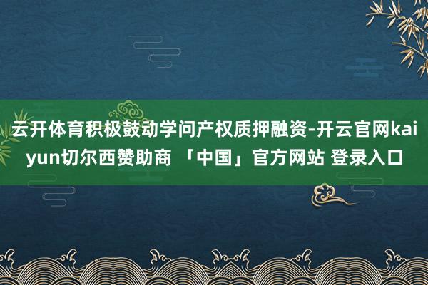云开体育积极鼓动学问产权质押融资-开云官网kaiyun切尔西赞助商 「中国」官方网站 登录入口