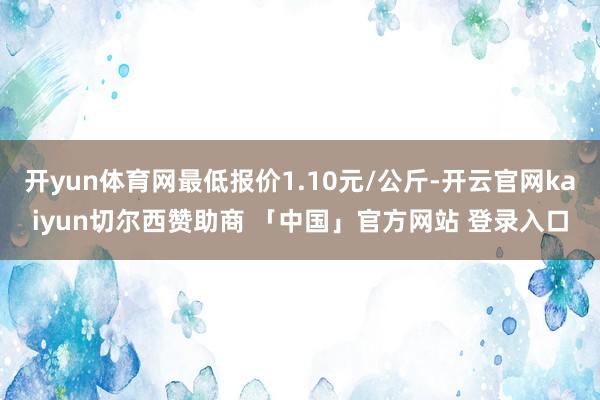 开yun体育网最低报价1.10元/公斤-开云官网kaiyun切尔西赞助商 「中国」官方网站 登录入口