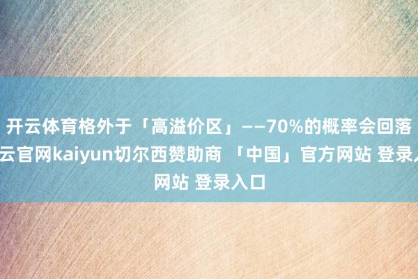 开云体育格外于「高溢价区」——70%的概率会回落-开云官网kaiyun切尔西赞助商 「中国」官方网站 登录入口
