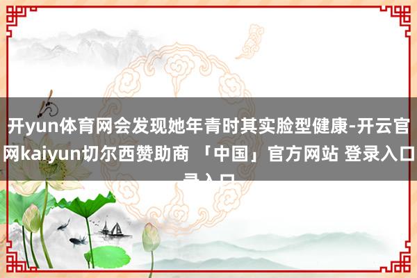 开yun体育网会发现她年青时其实脸型健康-开云官网kaiyun切尔西赞助商 「中国」官方网站 登录入口