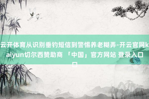 云开体育从识别垂钓短信到警惕养老糊弄-开云官网kaiyun切尔西赞助商 「中国」官方网站 登录入口