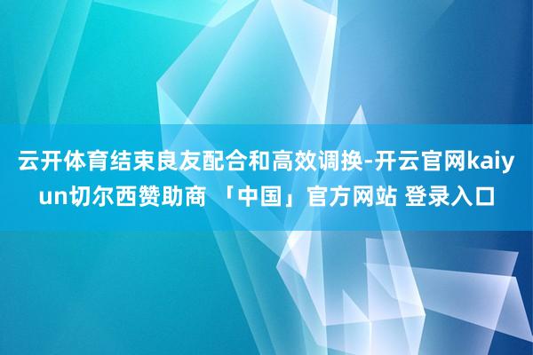 云开体育结束良友配合和高效调换-开云官网kaiyun切尔西赞助商 「中国」官方网站 登录入口