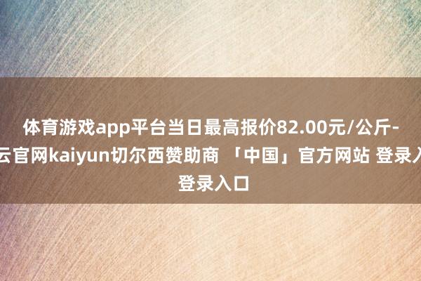 体育游戏app平台当日最高报价82.00元/公斤-开云官网kaiyun切尔西赞助商 「中国」官方网站 登录入口