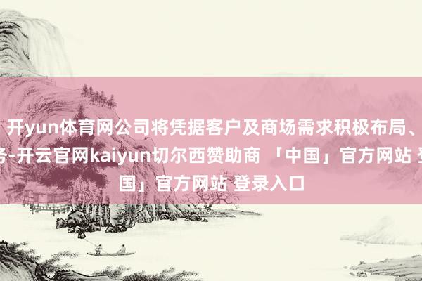 开yun体育网公司将凭据客户及商场需求积极布局、拓展业务-开云官网kaiyun切尔西赞助商 「中国」官方网站 登录入口