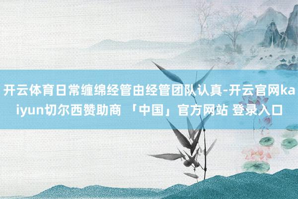 开云体育日常缠绵经管由经管团队认真-开云官网kaiyun切尔西赞助商 「中国」官方网站 登录入口