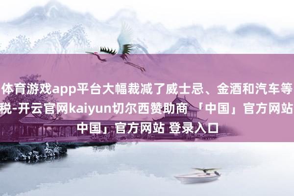 体育游戏app平台大幅裁减了威士忌、金酒和汽车等商品的关税-开云官网kaiyun切尔西赞助商 「中国」官方网站 登录入口