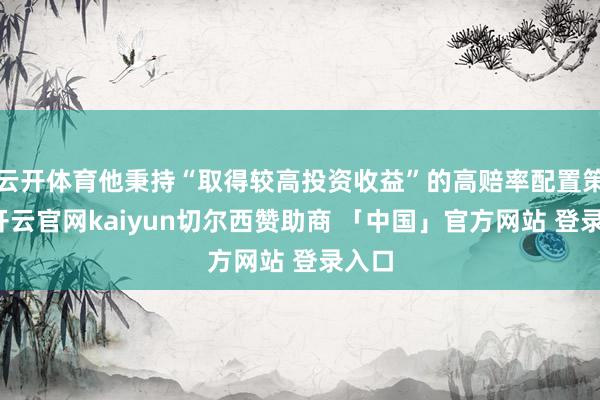 云开体育他秉持“取得较高投资收益”的高赔率配置策略-开云官网kaiyun切尔西赞助商 「中国」官方网站 登录入口