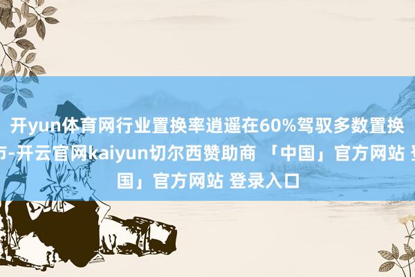 开yun体育网行业置换率逍遥在60%驾驭多数置换车辆入市-开云官网kaiyun切尔西赞助商 「中国」官方网站 登录入口