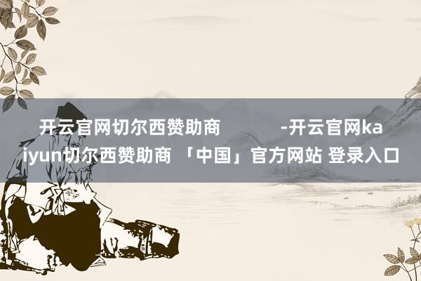 开云官网切尔西赞助商            -开云官网kaiyun切尔西赞助商 「中国」官方网站 登录入口