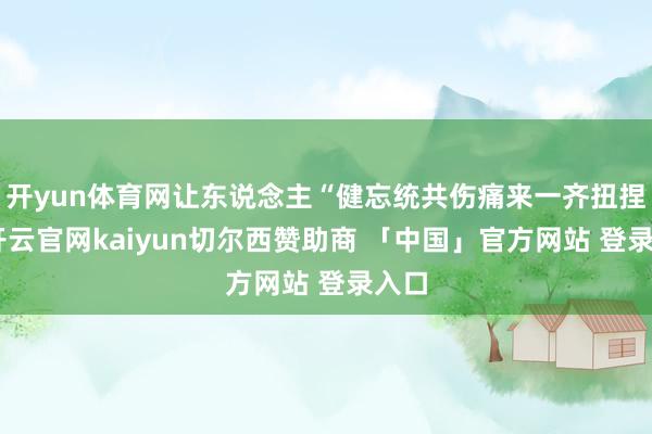 开yun体育网让东说念主“健忘统共伤痛来一齐扭捏”-开云官网kaiyun切尔西赞助商 「中国」官方网站 登录入口