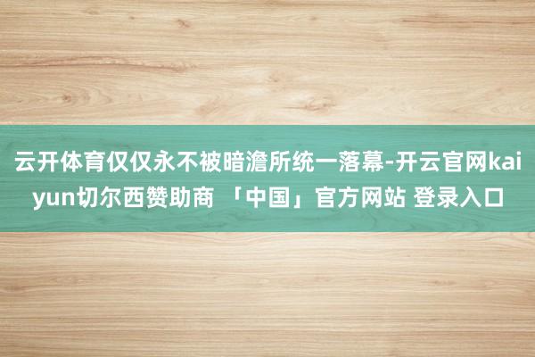 云开体育仅仅永不被暗澹所统一落幕-开云官网kaiyun切尔西赞助商 「中国」官方网站 登录入口
