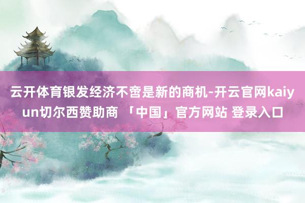 云开体育银发经济不啻是新的商机-开云官网kaiyun切尔西赞助商 「中国」官方网站 登录入口
